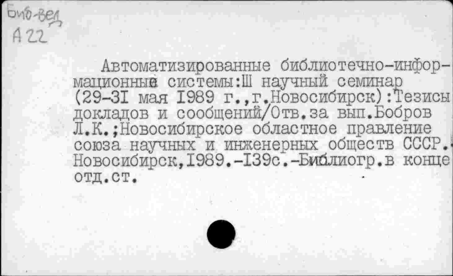 ﻿Автоматизированные библиотечно-информационные системы:Ш научный семинар (29-31 мая 1989 г.,г.Новосибирск):Тезисы докладов и сообщений/0тв.за вып.Бобров Л.К.;Новосибирское областное правление союза научных и инженерных обществ СССР.' Новосибирск,I989.-139с.-Библиогр.в конце отд.ст.